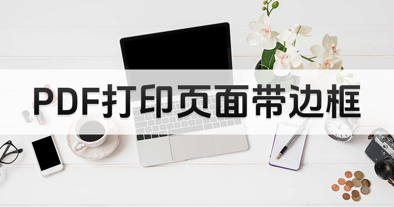 PDF怎么打印頁(yè)面帶邊框?PDF打印頁(yè)面帶邊框教程
